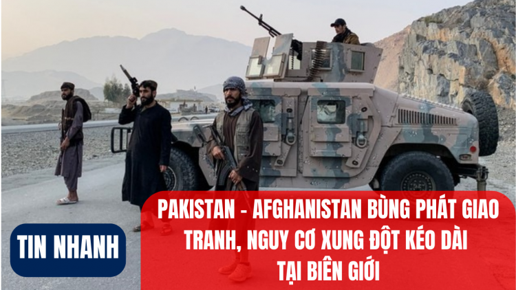 Pakistan – Afghanistan bùng phát giao tranh, nguy cơ xung đột kéo dài tại biên giới